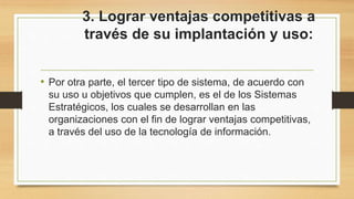 3. Lograr ventajas competitivas a
través de su implantación y uso:
• Por otra parte, el tercer tipo de sistema, de acuerdo con
su uso u objetivos que cumplen, es el de los Sistemas
Estratégicos, los cuales se desarrollan en las
organizaciones con el fin de lograr ventajas competitivas,
a través del uso de la tecnología de información.
 