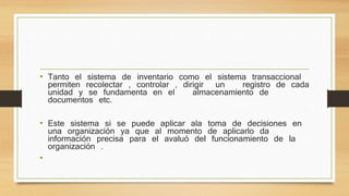 • Tanto el sistema de inventario como el sistema transaccional
permiten recolectar , controlar , dirigir un registro de cada
unidad y se fundamenta en el almacenamiento de
documentos etc.
• Este sistema si se puede aplicar ala toma de decisiones en
una organización ya que al momento de aplicarlo da
información precisa para el avaluó del funcionamiento de la
organización .
•
 