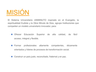 MISIÓN
El Sistema Universitario UNIMINUTO inspirado en el Evangelio, la
espiritualidad Eudista y la Obra Minuto de Dios, agrupa Instituciones que
comparten un modelo universitario innovador, para:
★ Ofrecer Educación Superior de alta calidad, de fácil
acceso, integral y flexible.
★ Formar profesionales altamente competentes, éticamente
orientados y líderes de procesos de transformación social.
★ Construir un país justo, reconciliado, fraternal y en paz.
 