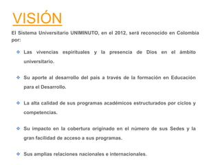VISIÓN
El Sistema Universitario UNIMINUTO, en el 2012, será reconocido en Colombia
por:
❖ Las vivencias espirituales y la presencia de Dios en el ámbito
universitario.
❖ Su aporte al desarrollo del país a través de la formación en Educación
para el Desarrollo.
❖ La alta calidad de sus programas académicos estructurados por ciclos y
competencias.
❖ Su impacto en la cobertura originado en el número de sus Sedes y la
gran facilidad de acceso a sus programas.
❖ Sus amplias relaciones nacionales e internacionales.
 