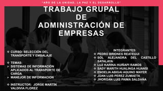  CURSO: SELECCIÓN DEL
TRANSPORTE Y EMBALAJE
 TEMAS:
 SISTEMAS DE INFORMACIÓN
APLICADOS AL TRANSPORTE DE
CARGA
 MANEJOR DE INFORMACION
 INSTRUCTOR: JORGE MARTÍN
VALDIVIA FLOREZ
INTEGRANTES:
 PEDRO BRIONES REATEGUI
 SOL ALEJANDRA DEL CASTILLO
SATALAYA
 LUZ KARINA HUIÑAPI RAMOS
 SADY MARITH HUALINGA HUANSI
 ENOELIA ABIGAI AQUINO MAYER
 JUAN LUIS PEREZ ZUMAETA
 JHORGAN LUIS PAIMA SALDAÑA
TRABAJO GRUPAL
DE
ADMINISTRACIÓN DE
EMPRESAS
“ A Ñ O D E L A U N I D A D , L A PA Z Y E L D E S A R R O L L O ”
 