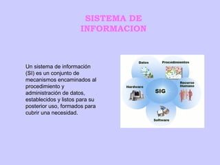 SISTEMA DE INFORMACION Un sistema de información (SI) es un conjunto de mecanismos encaminados al procedimiento y administración de datos, establecidos y listos para su posterior uso, formados para cubrir una necesidad. 
