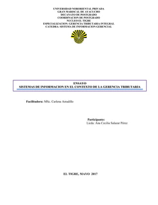 UNIVERSIDAD NORORIENTAL PRIVADA
GRAN MARISCAL DE AYACUCHO
DECANATO DE POSTGRADO
COORDINACION DE POSTGRADO
NUCLEO EL TIGRE
ESPECIALIZACION: GERENCIA TRIBUTARIA INTEGRAL
CATEDRA: SISTEMA DE INFORMACION GERENCIAL
EL TIGRE, MAYO 2017
ENSAYO
SISTEMAS DE INFORMACION EN EL CONTEXTO DE LA GERENCIA TRIBUTARIA
Participante:
Licda: Ana Cecilia Salazar Pérez
Facilitadora: MSc. Carlena Astudillo
 