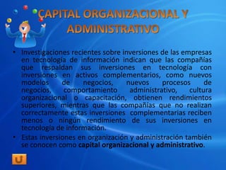 • Investigaciones recientes sobre inversiones de las empresas
  en tecnología de información indican que las compañías
  que respaldan sus inversiones en tecnología con
  inversiones en activos complementarios, como nuevos
  modelos      de     negocios,    nuevos     procesos      de
  negocios,     comportamiento      administrativo,    cultura
  organizacional o capacitación, obtienen rendimientos
  superiores, mientras que las compañías que no realizan
  correctamente estas inversiones complementarias reciben
  menos o ningún rendimiento de sus inversiones en
  tecnología de información.
• Estas inversiones en organización y administración también
  se conocen como capital organizacional y administrativo.
 