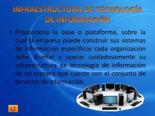 • Proporciona la base o plataforma, sobre la
  cual la empresa puede construir sus sistemas
  de información específicos cada organización
  debe diseñar y operar cuidadosamente su
  infraestructura de tecnología de información
  de tal manera que cuente con el conjunto de
  servicios de información.
 