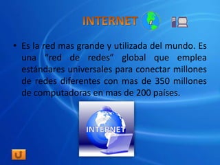 • Es la red mas grande y utilizada del mundo. Es
  una “red de redes” global que emplea
  estándares universales para conectar millones
  de redes diferentes con mas de 350 millones
  de computadoras en mas de 200 países.
 