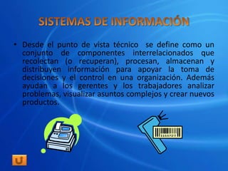 • Desde el punto de vista técnico se define como un
  conjunto de componentes interrelacionados que
  recolectan (o recuperan), procesan, almacenan y
  distribuyen información para apoyar la toma de
  decisiones y el control en una organización. Además
  ayudan a los gerentes y los trabajadores analizar
  problemas, visualizar asuntos complejos y crear nuevos
  productos.
 