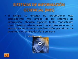 • El campo se encarga de proporcionar este
  conocimiento más amplio de los sistemas de
  información; abordan aspectos tanto conductuales
  como técnicos relacionados con el desarrollo uso e
  impacto de los sistemas de información que utilizan los
  gerentes y los empleados de la empresa
 