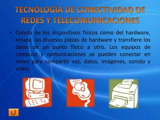 • Consta de los dispositivos físicos como del hardware,
  enlaza las diversas piezas de hardware y transfiere los
  datos de un punto físico a otro. Los equipos de
  cómputo y comunicaciones se pueden conectar en
  redes para compartir voz, datos, imágenes, sonido y
  video.
 
