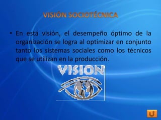 • En está visión, el desempeño óptimo de la
  organización se logra al optimizar en conjunto
  tanto los sistemas sociales como los técnicos
  que se utilizan en la producción.
 