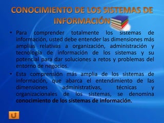 • Para comprender totalmente los sistemas de
  información, usted debe entender las dimensiones más
  amplias relativas a organización, administración y
  tecnología de información de los sistemas y su
  potencial para dar soluciones a retos y problemas del
  entorno de negocios.
• Esta comprensión más amplia de los sistemas de
  información, que abarca el entendimiento de las
  dimensiones       administrativas,     técnicas     y
  organizacionales de los sistemas, se denomina
  conocimiento de los sistemas de información.
 