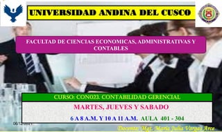 06/12/2021
UNIVERSIDAD ANDINA DEL CUSCO
CURSO: CON023. CONTABILIDAD GERENCIAL
FACULTAD DE CIENCIAS ECONOMICAS, ADMINISTRATIVAS Y
CONTABLES
Docente: Mgt. María Julia Vargas Arce
MARTES, JUEVES Y SABADO
6 A 8 A.M. Y 10 A 11 A.M. AULA 401 - 304
 