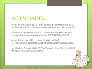ACTIVIDADES
Lunes 19 de Marzo de 2012 a Sábado 31 de Marzo de 2012
  Planteamiento, planeación e investigación del proyecto.


Sábado 31 de Marzo de 2012 a Viernes 6 de Abril de 2012
  Investigar algunos manejos de JAVA(NETBEANS 7.0)


Lunes 9 Abril de 2012 a Lunes 16 Abril de 2012
  Planeación del SISTEMA DE INFORMACION a desarrollar.


  Martes 17 de Abril de 2012 a Viernes 11 de Mayo de 2012
IMPLEMENTACION DEL SISTEMA
 