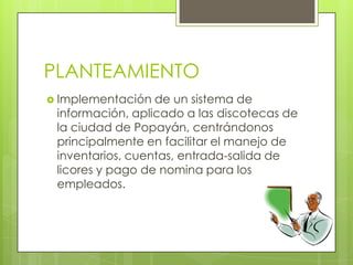 PLANTEAMIENTO
 Implementación  de un sistema de
 información, aplicado a las discotecas de
 la ciudad de Popayán, centrándonos
 principalmente en facilitar el manejo de
 inventarios, cuentas, entrada-salida de
 licores y pago de nomina para los
 empleados.
 