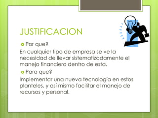 JUSTIFICACION
 Por que?
En cualquier tipo de empresa se ve la
necesidad de llevar sistematizadamente el
manejo financiero dentro de esta.
  Para que?
Implementar una nueva tecnología en estos
planteles, y así mismo facilitar el manejo de
recursos y personal.
 