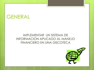 GENERAL


       IMPLEMENTAR UN SISTEMA DE
  INFORMACION APLICADO AL MANEJO
     FINANCIERO EN UNA DISCOTECA
 
