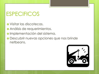 ESPECIFICOS
 Visitarlas discotecas.
 Análisis de requerimientos.
 Implementación del sistema.
 Descubrir nuevas opciones que nos brinde
  netbeans.
 