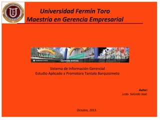 Universidad Fermín Toro
Maestría en Gerencia Empresarial

Sistema de Información Gerencial
Estudio Aplicado a Promotora Tantalo Barquisimeto

 
 
Octubre, 2013.

Autor:
Lcdo. Salcedo José.
 

 