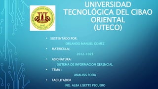 UNIVERSIDAD
TECNOLÓGICA DEL CIBAO
ORIENTAL
(UTECO)
• SUSTENTADO POR:
ORLANDO MANUEL GOMEZ
• MATRICULA:
2012-1023
• ASIGNATURA:
SISTEMA DE INFORMACION GERENCIAL
• TEMA :
ANALISIS FODA
• FACILITADOR
ING. ALBA LISETTE PEGUERO
 