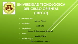 UNIVERSIDAD TECNOLÓGICA
DEL CIBAO ORIENTAL
(UTECO)
• Sustentado por:
Aneury Ramos
• Matricula:
2013-0374
• Asignatura:
Sistema de Informacion Gerencial
• Tema :
Analisis FODA
• Facilitador(a):
Ing. Alba Lisette Peguero
 