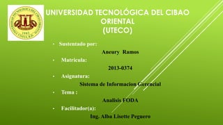 UNIVERSIDAD TECNOLÓGICA DEL CIBAO
ORIENTAL
(UTECO)
• Sustentado por:
Aneury Ramos
• Matricula:
2013-0374
• Asignatura:
Sistema de Informacion Gerencial
• Tema :
Analisis FODA
• Facilitador(a):
Ing. Alba Lisette Peguero
 