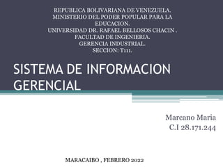 SISTEMA DE INFORMACION
GERENCIAL
Marcano Maria
C.I 28.171.244
MARACAIBO , FEBRERO 2022
REPUBLICA BOLIVARIANA DE VENEZUELA.
MINISTERIO DEL PODER POPULAR PARA LA
EDUCACION.
UNIVERSIDAD DR. RAFAEL BELLOSOS CHACIN .
FACULTAD DE INGENIERIA.
GERENCIA INDUSTRIAL.
SECCION: T111.
 