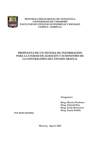 REPUBLICA BOLIVARIANA DE VENEZUELA
              UNIVERSIDAD DE CARABOBO
      FACULTAD DE CIENCIAS ECONOMICAS Y SOCIALES
                   CAMPUS – BARBULA




   PROPUESTA DE UN SISTEMA DE INFORMACION
  PARA LA UNIDAD DE ALMACÉN Y SUMINISTRO DE
      LA CONTRALORÍA DEL ESTADO ARAGUA.




                                           Integrantes:

                                           Abog. Mereira Perdomo
                                           Abog. Editsell Diaz
                                           Abog. Linda Rassmann
                                           Abog. Zeyda Padilla
Prof. Benito Hamidian




                        Maracay, Agosto 2012
 