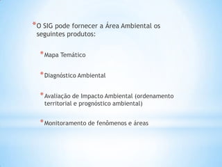 *O SIG pode fornecer a Área Ambiental os
seguintes produtos:
*Mapa Temático
*Diagnóstico Ambiental
*Avaliação de Impacto Ambiental (ordenamento
territorial e prognóstico ambiental)
*Monitoramento de fenômenos e áreas
 