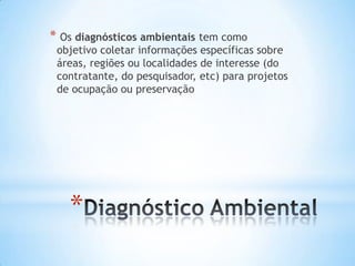 *
* Os diagnósticos ambientais tem como
objetivo coletar informações específicas sobre
áreas, regiões ou localidades de interesse (do
contratante, do pesquisador, etc) para projetos
de ocupação ou preservação
 