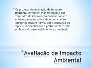 *
* Os projetos de avaliação de impacto
ambiental envolvem monitoramento dos
resultados de intervenção humana sobre o
ambiente e os trabalhos de ordenamento
territorial buscam normalizar a ocupação do
espaço, racionalizando a gestão do território
em busca do desenvolvimento sustentável.
 