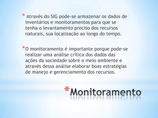 *
* Através do SIG pode-se armazenar os dados de
inventários e monitoramentos para que se
tenha o levantamento preciso dos recursos
naturais, sua localização ao longo do tempo.
*O monitoramento é importante porque pode-se
realizar uma análise crítica dos dados das
ações da sociedade sobre o meio ambiente e
através dessa análise elaborar boas estratégias
de manejo e gerenciamento dos recursos.
 
