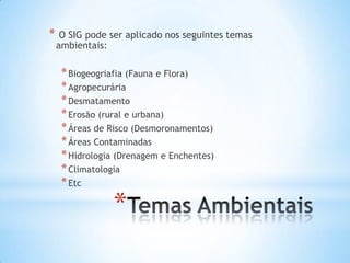 *
* O SIG pode ser aplicado nos seguintes temas
ambientais:
*Biogeogriafia (Fauna e Flora)
*Agropecurária
*Desmatamento
*Erosão (rural e urbana)
*Áreas de Risco (Desmoronamentos)
*Áreas Contaminadas
*Hidrologia (Drenagem e Enchentes)
*Climatologia
*Etc
 