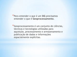 *Para entender o que é um SIG precisamos
entender o que é Geoprocessamento.
*Geoprocessamento é um conjunto de ciências,
técnicas e tecnologias utilizadas para
aquisição, processamento e armazenamento e
publicação de dados e informações
espacialmente explícitas.
 