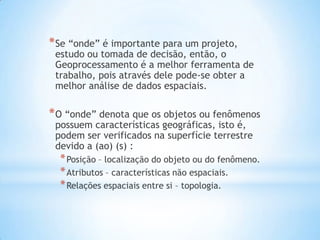 *Se “onde” é importante para um projeto,
estudo ou tomada de decisão, então, o
Geoprocessamento é a melhor ferramenta de
trabalho, pois através dele pode-se obter a
melhor análise de dados espaciais.
*O “onde” denota que os objetos ou fenômenos
possuem características geográficas, isto é,
podem ser verificados na superfície terrestre
devido a (ao) (s) :
*Posição – localização do objeto ou do fenômeno.
*Atributos – características não espaciais.
*Relações espaciais entre si – topologia.
 