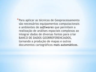 *Para aplicar as técnicas de Geoprocessamento
são necessários equipamentos computacionais
e ambientes de softwares que permitem a
realização de análises espaciais complexas ao
integrar dados de diversas fontes para criar
BANCO DE DADOS GEORREFERENCIADOS,
tornando a produção de mapas e outros
documentos cartográficos mais automáticos.
 