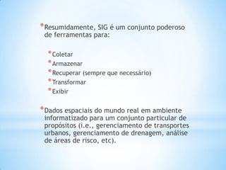 *Resumidamente, SIG é um conjunto poderoso
de ferramentas para:
*Coletar
*Armazenar
*Recuperar (sempre que necessário)
*Transformar
*Exibir
*Dados espaciais do mundo real em ambiente
informatizado para um conjunto particular de
propósitos (i.e., gerenciamento de transportes
urbanos, gerenciamento de drenagem, análise
de áreas de risco, etc).
 