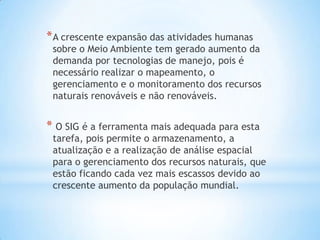 *A crescente expansão das atividades humanas
sobre o Meio Ambiente tem gerado aumento da
demanda por tecnologias de manejo, pois é
necessário realizar o mapeamento, o
gerenciamento e o monitoramento dos recursos
naturais renováveis e não renováveis.
* O SIG é a ferramenta mais adequada para esta
tarefa, pois permite o armazenamento, a
atualização e a realização de análise espacial
para o gerenciamento dos recursos naturais, que
estão ficando cada vez mais escassos devido ao
crescente aumento da população mundial.
 