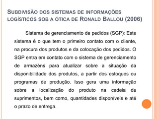 SUBDIVISÃO DOS SISTEMAS DE INFORMAÇÕES
LOGÍSTICOS SOB A ÓTICA DE RONALD BALLOU (2006)
Sistema de gerenciamento de pedidos (SGP): Este
sistema é o que tem o primeiro contato com o cliente,
na procura dos produtos e da colocação dos pedidos. O
SGP entra em contato com o sistema de gerenciamento
de armazéns para atualizar sobre a situação da
disponibilidade dos produtos, a partir dos estoques ou
programas de produção. Isso gera uma informação
sobre a localização do produto na cadeia de
suprimentos, bem como, quantidades disponíveis e até
o prazo de entrega.
 