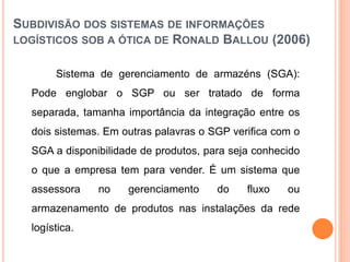 SUBDIVISÃO DOS SISTEMAS DE INFORMAÇÕES
LOGÍSTICOS SOB A ÓTICA DE RONALD BALLOU (2006)
Sistema de gerenciamento de armazéns (SGA):
Pode englobar o SGP ou ser tratado de forma
separada, tamanha importância da integração entre os
dois sistemas. Em outras palavras o SGP verifica com o
SGA a disponibilidade de produtos, para seja conhecido
o que a empresa tem para vender. É um sistema que
assessora no gerenciamento do fluxo ou
armazenamento de produtos nas instalações da rede
logística.
 