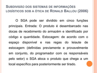 SUBDIVISÃO DOS SISTEMAS DE INFORMAÇÕES
LOGÍSTICOS SOB A ÓTICA DE RONALD BALLOU (2006)
O SGA pode ser dividido em cinco funções
principais. Entrada: O produto é desembarcado nas
docas de recebimento do armazém e identificado por
código e quantidade. Estocagem: de acordo com o
espaço disponível e nas regas do leiaute de
estocagem (definidas previamente e provavelmente
em conjunto, do programador com os responsáveis
pelo setor) o SGA aloca o produto que chega a um
local específico para posteriormente ser tirado.
 