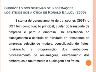 SUBDIVISÃO DOS SISTEMAS DE INFORMAÇÕES
LOGÍSTICOS SOB A ÓTICA DE RONALD BALLOU (2006)
Sistema de gerenciamento de transportes (SGT): o
SGT tem como função principal, cuidar do transporte da
empresa e para a empresa. Dá assistência ao
planejamento e controle da atividade de transportes da
empresa: seleção de modais, consolidação de fretes,
roteirização e programação dos embarques,
processamento de reclamações, rastreamento dos
embarques e faturamento e auditagem dos fretes.
 