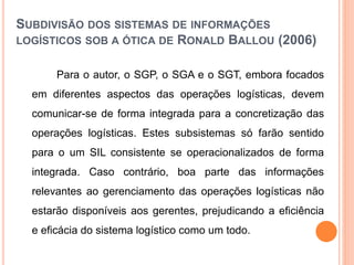 SUBDIVISÃO DOS SISTEMAS DE INFORMAÇÕES
LOGÍSTICOS SOB A ÓTICA DE RONALD BALLOU (2006)
Para o autor, o SGP, o SGA e o SGT, embora focados
em diferentes aspectos das operações logísticas, devem
comunicar-se de forma integrada para a concretização das
operações logísticas. Estes subsistemas só farão sentido
para o um SIL consistente se operacionalizados de forma
integrada. Caso contrário, boa parte das informações
relevantes ao gerenciamento das operações logísticas não
estarão disponíveis aos gerentes, prejudicando a eficiência
e eficácia do sistema logístico como um todo.
 