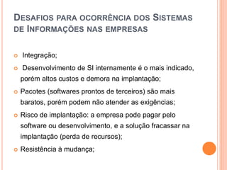 DESAFIOS PARA OCORRÊNCIA DOS SISTEMAS
DE INFORMAÇÕES NAS EMPRESAS
 Integração;
 Desenvolvimento de SI internamente é o mais indicado,
porém altos custos e demora na implantação;
 Pacotes (softwares prontos de terceiros) são mais
baratos, porém podem não atender as exigências;
 Risco de implantação: a empresa pode pagar pelo
software ou desenvolvimento, e a solução fracassar na
implantação (perda de recursos);
 Resistência à mudança;
 
