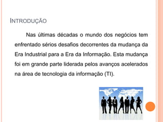 INTRODUÇÃO
Nas últimas décadas o mundo dos negócios tem
enfrentado sérios desafios decorrentes da mudança da
Era Industrial para a Era da Informação. Esta mudança
foi em grande parte liderada pelos avanços acelerados
na área de tecnologia da informação (TI).
 