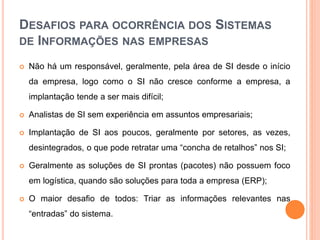 DESAFIOS PARA OCORRÊNCIA DOS SISTEMAS
DE INFORMAÇÕES NAS EMPRESAS
 Não há um responsável, geralmente, pela área de SI desde o início
da empresa, logo como o SI não cresce conforme a empresa, a
implantação tende a ser mais difícil;
 Analistas de SI sem experiência em assuntos empresariais;
 Implantação de SI aos poucos, geralmente por setores, as vezes,
desintegrados, o que pode retratar uma “concha de retalhos” nos SI;
 Geralmente as soluções de SI prontas (pacotes) não possuem foco
em logística, quando são soluções para toda a empresa (ERP);
 O maior desafio de todos: Triar as informações relevantes nas
“entradas” do sistema.
 