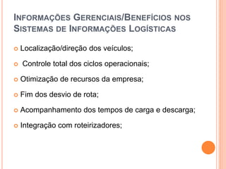 INFORMAÇÕES GERENCIAIS/BENEFÍCIOS NOS
SISTEMAS DE INFORMAÇÕES LOGÍSTICAS
 Localização/direção dos veículos;
 Controle total dos ciclos operacionais;
 Otimização de recursos da empresa;
 Fim dos desvio de rota;
 Acompanhamento dos tempos de carga e descarga;
 Integração com roteirizadores;
 