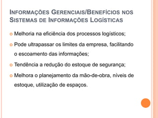 INFORMAÇÕES GERENCIAIS/BENEFÍCIOS NOS
SISTEMAS DE INFORMAÇÕES LOGÍSTICAS
 Melhoria na eficiência dos processos logísticos;
 Pode ultrapassar os limites da empresa, facilitando
o escoamento das informações;
 Tendência a redução do estoque de segurança;
 Melhora o planejamento da mão-de-obra, níveis de
estoque, utilização de espaços.
 