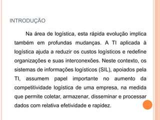 INTRODUÇÃO
Na área de logística, esta rápida evolução implica
também em profundas mudanças. A TI aplicada à
logística ajuda a reduzir os custos logísticos e redefine
organizações e suas interconexões. Neste contexto, os
sistemas de informações logísticos (SIL), apoiados pela
TI, assumem papel importante no aumento da
competitividade logística de uma empresa, na medida
que permite coletar, armazenar, disseminar e processar
dados com relativa efetividade e rapidez.
 