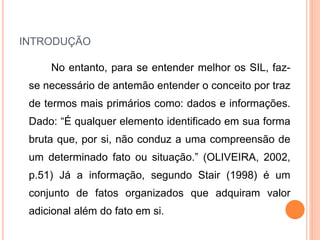 INTRODUÇÃO
No entanto, para se entender melhor os SIL, faz-
se necessário de antemão entender o conceito por traz
de termos mais primários como: dados e informações.
Dado: “É qualquer elemento identificado em sua forma
bruta que, por si, não conduz a uma compreensão de
um determinado fato ou situação.” (OLIVEIRA, 2002,
p.51) Já a informação, segundo Stair (1998) é um
conjunto de fatos organizados que adquiram valor
adicional além do fato em si.
 