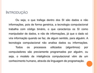 INTRODUÇÃO
Ou seja, o que trafega dentro dos SI são dados e não
informações, pois de forma genérica, a tecnologia computacional
trabalha com código binário, o que caracteriza os SI como
manipulador de dados, e não de informações, já que o dado só
vira informação quando se faz, de algum sentido, para alguém. A
tecnologia computacional não analisa dados ou informações.
Todos os processos utilizados (algoritmos) por
computadores são previamente programados por alguém, ou
seja, o modelo de inteligência computacional vêm de um
conhecimento humano, através da linguagem de programação.
 